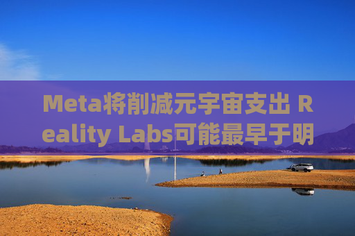 Meta将削减元宇宙支出 Reality Labs可能最早于明年1月裁员