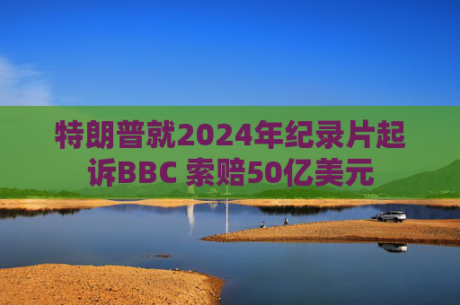 特朗普就2024年纪录片起诉BBC 索赔50亿美元