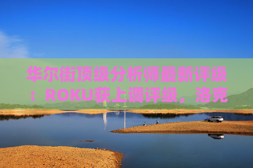 华尔街顶级分析师最新评级：ROKU获上调评级，洛克希德遭下调