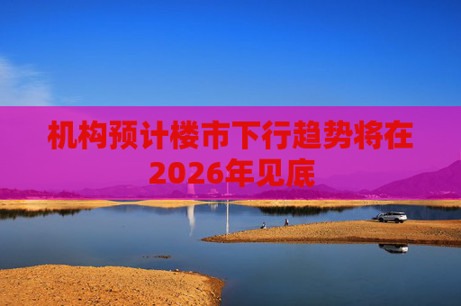 机构预计楼市下行趋势将在2026年见底 第1张 机构预计楼市下行趋势将在2026年见底 第1张