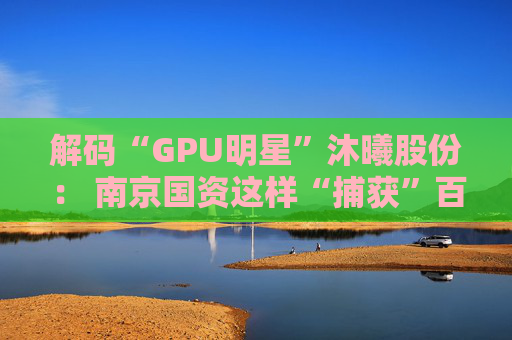 解码“GPU明星”沐曦股份： 南京国资这样“捕获”百亿级硬核IPO