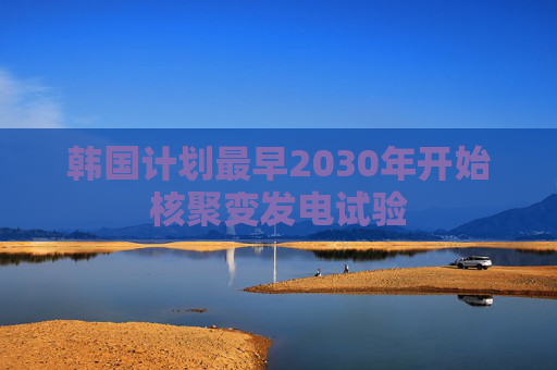 韩国计划最早2030年开始核聚变发电试验