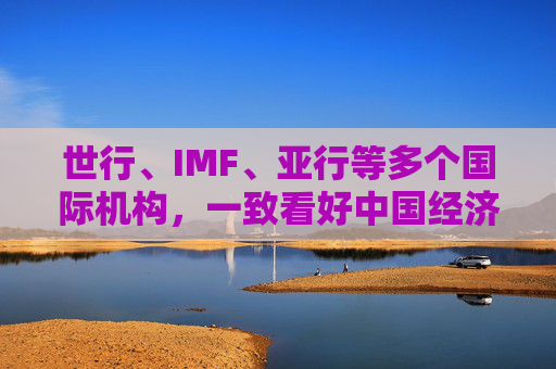 世行、IMF、亚行等多个国际机构，一致看好中国经济发展