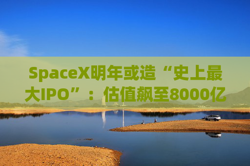 SpaceX明年或造“史上最大IPO”：估值飙至8000亿美元，目标冲击1.5万亿天价