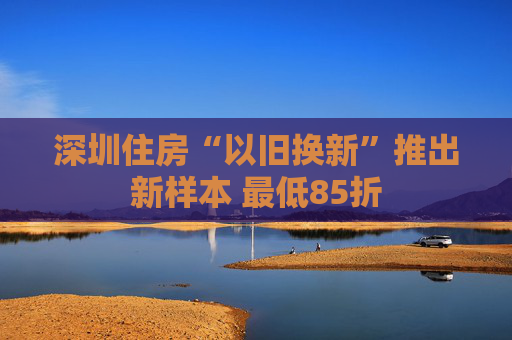 深圳住房“以旧换新”推出新样本 最低85折