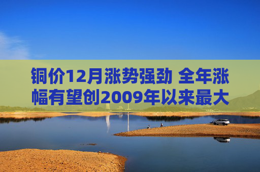 铜价12月涨势强劲 全年涨幅有望创2009年以来最大