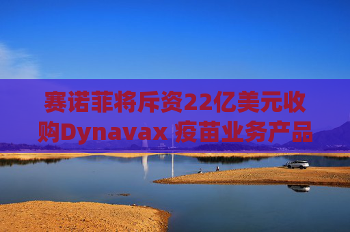 赛诺菲将斥资22亿美元收购Dynavax 疫苗业务产品线将新增带状疱疹疫苗