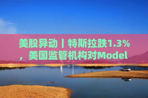 美股异动丨特斯拉跌1.3%，美国监管机构对Model 3展开缺陷调查