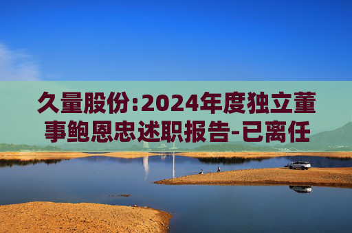 久量股份:2024年度独立董事鲍恩忠述职报告-已离任
