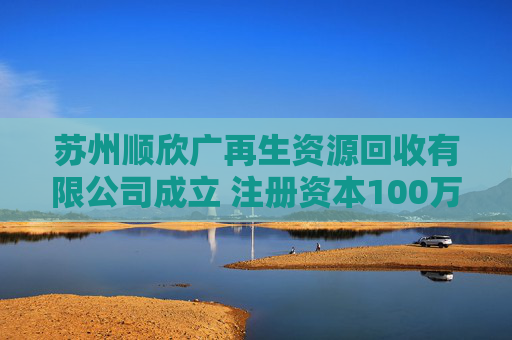 苏州顺欣广再生资源回收有限公司成立 注册资本100万人民币