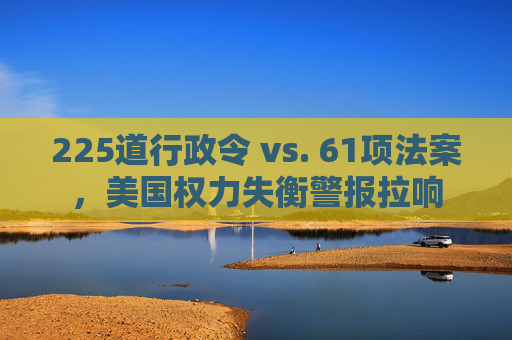 225道行政令 vs. 61项法案，美国权力失衡警报拉响