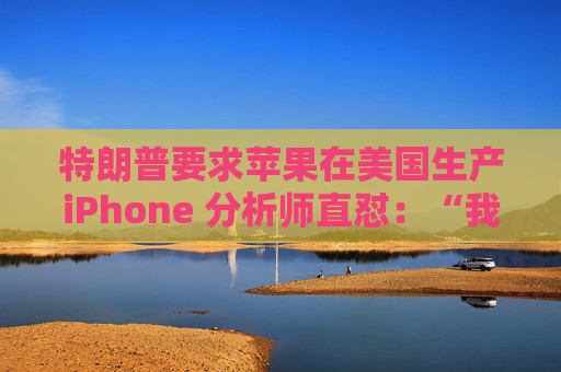 特朗普要求苹果在美国生产iPhone 分析师直怼：“我觉得这行不通”