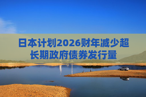 日本计划2026财年减少超长期政府债券发行量