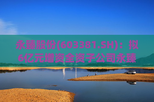 永臻股份(603381.SH)：拟6亿元增资全资子公司永臻芜湖
