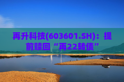 再升科技(603601.SH):提前赎回“再22转债” 第1张 再升科技(603601.SH):提前赎回“再22转债” 第1张
