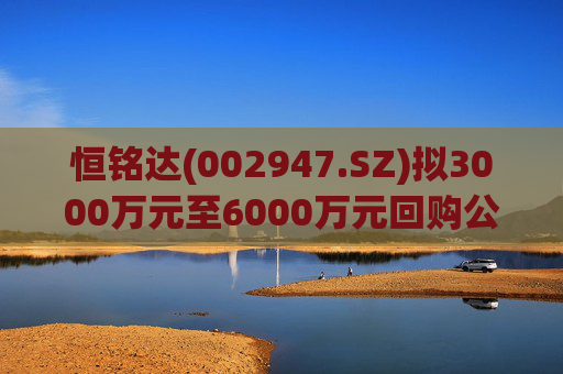 恒铭达(002947.SZ)拟3000万元至6000万元回购公司股份