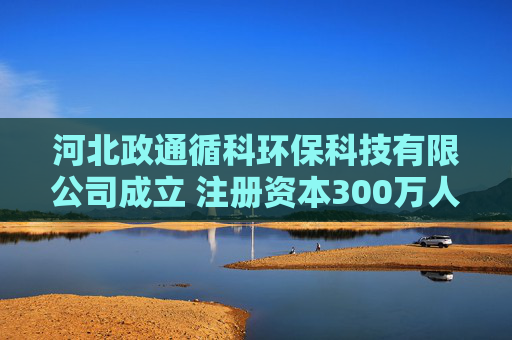 河北政通循科环保科技有限公司成立 注册资本300万人民币