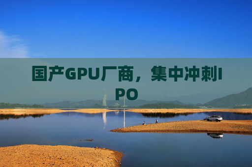 国产GPU厂商，集中冲刺IPO