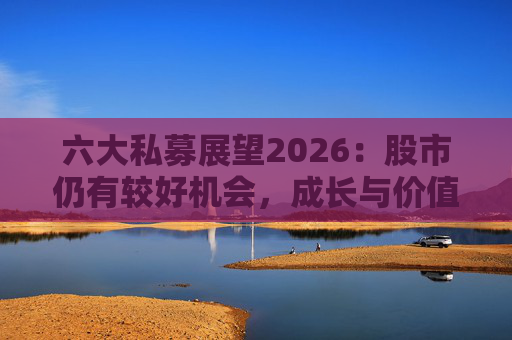 六大私募展望2026：股市仍有较好机会，成长与价值风格趋于均衡