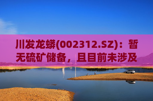 川发龙蟒(002312.SZ)：暂无硫矿储备，且目前未涉及固态电池业务
