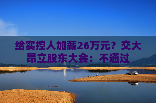 给实控人加薪26万元？交大昂立股东大会：不通过