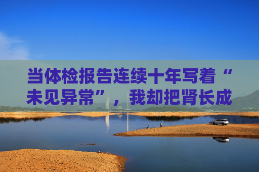 当体检报告连续十年写着“未见异常”,我却把肾长成了晚期