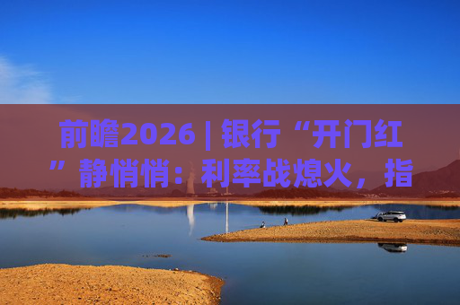 前瞻2026 | 银行“开门红”静悄悄：利率战熄火，指标考核硝烟四起  第1张