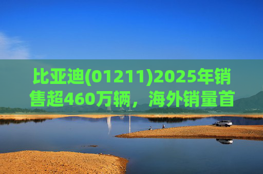 比亚迪(01211)2025年销售超460万辆，海外销量首次突破100万，蝉联三冠