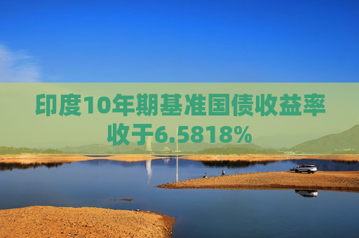 印度10年期基准国债收益率收于6.5818%