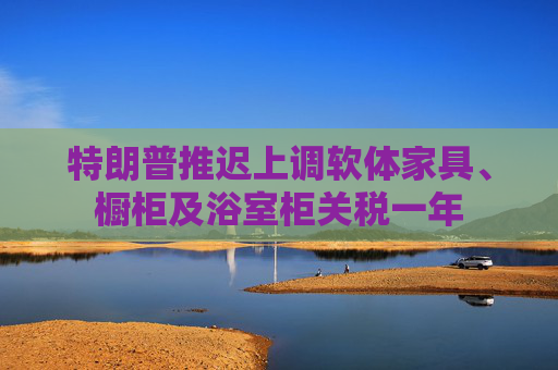 特朗普推迟上调软体家具、橱柜及浴室柜关税一年