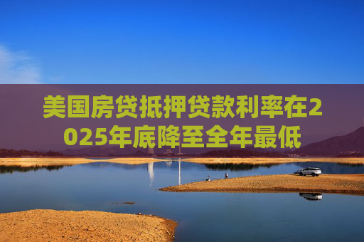 美国房贷抵押贷款利率在2025年底降至全年最低