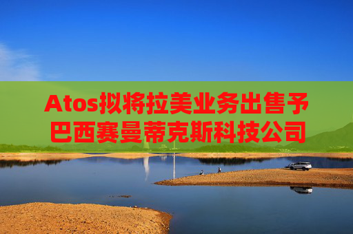 Atos拟将拉美业务出售予巴西赛曼蒂克斯科技公司