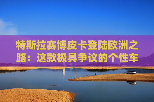 特斯拉赛博皮卡登陆欧洲之路:这款极具争议的个性车型,如何艰难叩开欧洲市场大门
