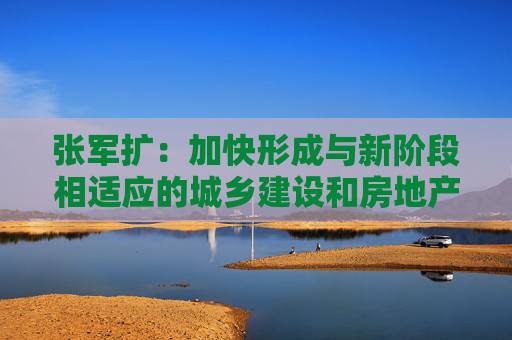 张军扩：加快形成与新阶段相适应的城乡建设和房地产发展新模式  第1张