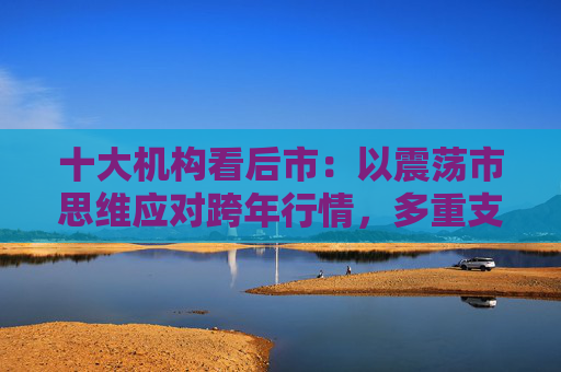 十大机构看后市：以震荡市思维应对跨年行情，多重支撑护航，春季行情行稳致远