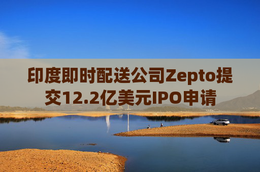 印度即时配送公司Zepto提交12.2亿美元IPO申请