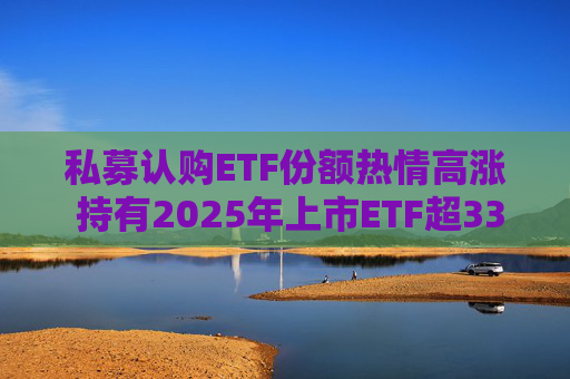私募认购ETF份额热情高涨 持有2025年上市ETF超33亿份