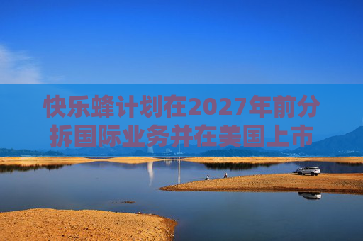 快乐蜂计划在2027年前分拆国际业务并在美国上市