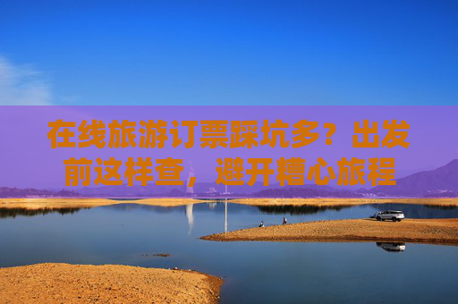 在线旅游订票踩坑多？出发前这样查，避开糟心旅程