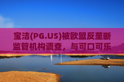 宝洁(PG.US)被欧盟反垄断监管机构调查，与可口可乐(KO.US)同时遭到突击检查