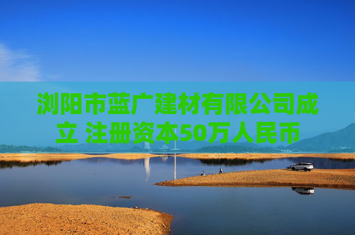浏阳市蓝广建材有限公司成立 注册资本50万人民币  第1张