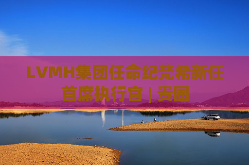 LVMH集团任命纪梵希新任首席执行官 | 贵圈