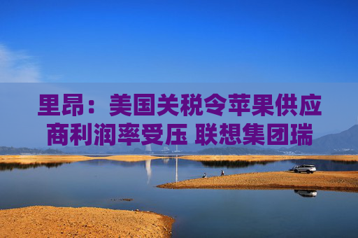 里昂：美国关税令苹果供应商利润率受压 联想集团瑞声科技等估值被低估