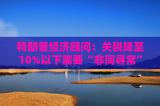 特朗普经济顾问：关税降至10%以下需要“非同寻常”的协议  第1张