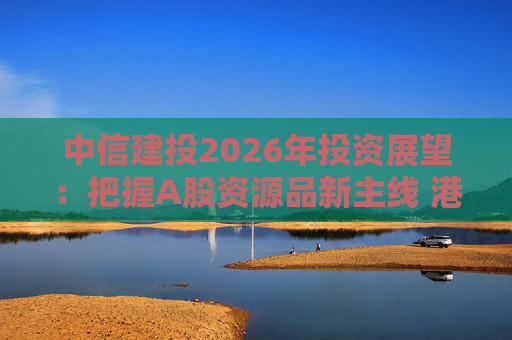 中信建投2026年投资展望:把握A股资源品新主线 港市活跃度将进一步被激发
