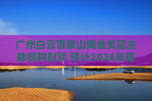 广州白云首家山姆会员店主体结构封顶 预计2026年底开业 第1张 广州白云首家山姆会员店主体结构封顶 预计2026年底开业 第1张