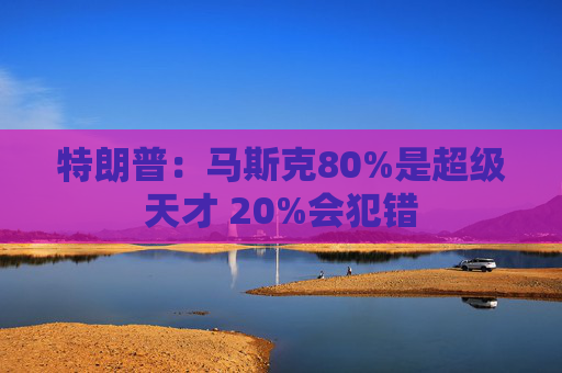 特朗普：马斯克80%是超级天才 20%会犯错