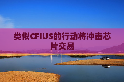 类似CFIUS的行动将冲击芯片交易