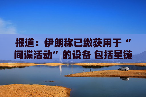 报道：伊朗称已缴获用于“间谍活动”的设备 包括星链在内