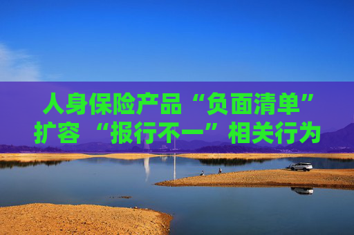 人身保险产品“负面清单”扩容 “报行不一”相关行为被列入“禁令”